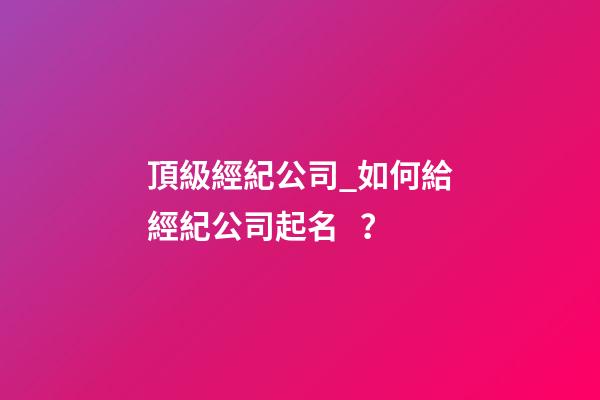 頂級經紀公司_如何給經紀公司起名？-第1張-公司起名-玄機派